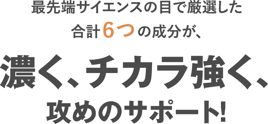 最先端サイエンスの目で厳選した合計６つの成分が、濃く、チカラ強く、攻めのサポート