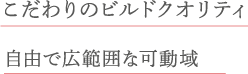 こだわりのビルドクオリティ 自由で広範囲な可動域